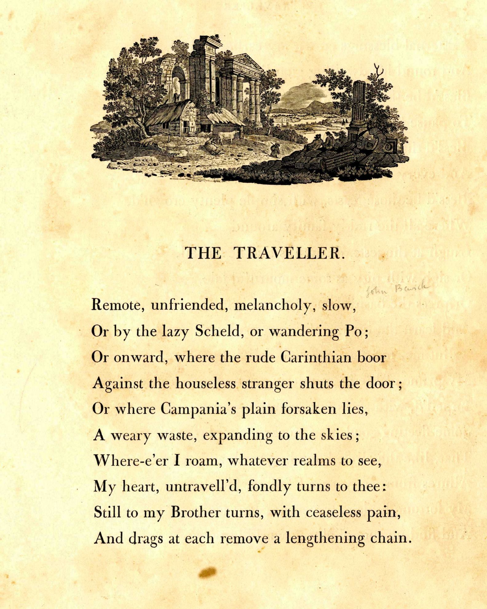 The Traveller
			Remote, unfriended, melancholy, slow, 
			Or by the lazy Scheld, or wandering Po; 
			Or onward, where the rude Carinthian boor 
			Against the houseless stranger shuts the door; 
			Or where Campania's plain forsaken lies, 
			A weary waste expanded to the skies. 
			Where'er I roam, whatever realms to see, 
			My heart untravell'd fondly turns to thee; 
			Still to my brother turns, with ceaseless pain, 
			And drags at each remove a lengthening chain.